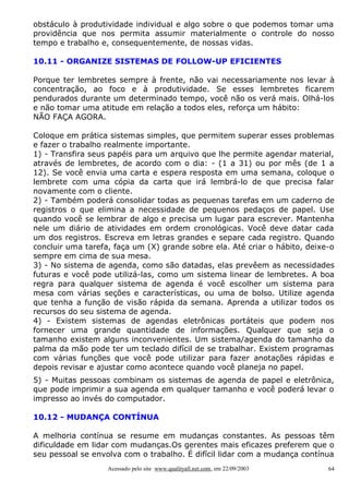obstáculo à produtividade individual e algo sobre o que podemos tomar uma
providência que nos permita assumir materialmente o controle do nosso
tempo e trabalho e, consequentemente, de nossas vidas.
10.11 - ORGANIZE SISTEMAS DE FOLLOW-UP EFICIENTES
Porque ter lembretes sempre à frente, não vai necessariamente nos levar à
concentração, ao foco e à produtividade. Se esses lembretes ficarem
pendurados durante um determinado tempo, você não os verá mais. Olhá-los
e não tomar uma atitude em relação a todos eles, reforça um hábito:
NÃO FAÇA AGORA.
Coloque em prática sistemas simples, que permitem superar esses problemas
e fazer o trabalho realmente importante.
1) - Transfira seus papéis para um arquivo que lhe permite agendar material,
através de lembretes, de acordo com o dia: - (1 a 31) ou por mês (de 1 a
12). Se você envia uma carta e espera resposta em uma semana, coloque o
lembrete com uma cópia da carta que irá lembrá-lo de que precisa falar
novamente com o cliente.
2) - Também poderá consolidar todas as pequenas tarefas em um caderno de
registros o que elimina a necessidade de pequenos pedaços de papel. Use
quando você se lembrar de algo e precisa um lugar para escrever. Mantenha
nele um diário de atividades em ordem cronológicas. Você deve datar cada
um dos registros. Escreva em letras grandes e separe cada registro. Quando
concluir uma tarefa, faça um (X) grande sobre ela. Até criar o hábito, deixe-o
sempre em cima de sua mesa.
3) - No sistema de agenda, como são datadas, elas prevêem as necessidades
futuras e você pode utilizá-las, como um sistema linear de lembretes. A boa
regra para qualquer sistema de agenda é você escolher um sistema para
mesa com várias seções e características, ou uma de bolso. Utilize agenda
que tenha a função de visão rápida da semana. Aprenda a utilizar todos os
recursos do seu sistema de agenda.
4) - Existem sistemas de agendas eletrônicas portáteis que podem nos
fornecer uma grande quantidade de informações. Qualquer que seja o
tamanho existem alguns inconvenientes. Um sistema/agenda do tamanho da
palma da mão pode ter um teclado difícil de se trabalhar. Existem programas
com várias funções que você pode utilizar para fazer anotações rápidas e
depois revisar e ajustar como acontece quando você planeja no papel.
5) - Muitas pessoas combinam os sistemas de agenda de papel e eletrônica,
que pode imprimir a sua agenda em qualquer tamanho e você poderá levar o
impresso ao invés do computador.
10.12 - MUDANÇA CONTÍNUA
A melhoria contínua se resume em mudanças constantes. As pessoas têm
dificuldade em lidar com mudanças.Os gerentes mais eficazes preferem que o
seu pessoal se envolva com o trabalho. É difícil lidar com a mudança contínua
Acessado pelo site www.qualityall.net.com, em 22/09/2003

64

 