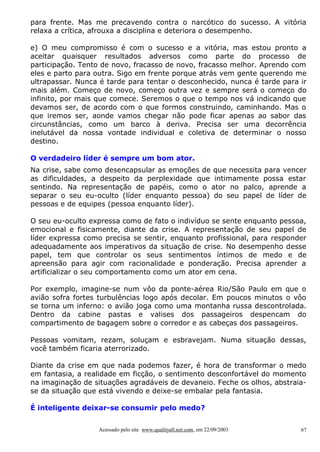 para frente. Mas me precavendo contra o narcótico do sucesso. A vitória
relaxa a crítica, afrouxa a disciplina e deteriora o desempenho.
e) O meu compromisso é com o sucesso e a vitória, mas estou pronto a
aceitar quaisquer resultados adversos como parte do processo de
participação. Tento de novo, fracasso de novo, fracasso melhor. Aprendo com
eles e parto para outra. Sigo em frente porque atrás vem gente querendo me
ultrapassar. Nunca é tarde para tentar o desconhecido, nunca é tarde para ir
mais além. Começo de novo, começo outra vez e sempre será o começo do
infinito, por mais que comece. Seremos o que o tempo nos vá indicando que
devamos ser, de acordo com o que formos construindo, caminhando. Mas o
que iremos ser, aonde vamos chegar não pode ficar apenas ao sabor das
circunstâncias, como um barco à deriva. Precisa ser uma decorrência
inelutável da nossa vontade individual e coletiva de determinar o nosso
destino.
O verdadeiro líder é sempre um bom ator.
Na crise, sabe como desencapsular as emoções de que necessita para vencer
as dificuldades, a despeito da perplexidade que intimamente possa estar
sentindo. Na representação de papéis, como o ator no palco, aprende a
separar o seu eu-oculto (líder enquanto pessoa) do seu papel de líder de
pessoas e de equipes (pessoa enquanto líder).
O seu eu-oculto expressa como de fato o indivíduo se sente enquanto pessoa,
emocional e fisicamente, diante da crise. A representação de seu papel de
líder expressa como precisa se sentir, enquanto profissional, para responder
adequadamente aos imperativos da situação de crise. No desempenho desse
papel, tem que controlar os seus sentimentos íntimos de medo e de
apreensão para agir com racionalidade e ponderação. Precisa aprender a
artificializar o seu comportamento como um ator em cena.
Por exemplo, imagine-se num vôo da ponte-aérea Rio/São Paulo em que o
avião sofra fortes turbulências logo após decolar. Em poucos minutos o vôo
se torna um inferno: o avião joga como uma montanha russa descontrolada.
Dentro da cabine pastas e valises dos passageiros despencam do
compartimento de bagagem sobre o corredor e as cabeças dos passageiros.
Pessoas vomitam, rezam, soluçam e esbravejam. Numa situação dessas,
você também ficaria aterrorizado.
Diante da crise em que nada podemos fazer, é hora de transformar o medo
em fantasia, a realidade em ficção, o sentimento desconfortável do momento
na imaginação de situações agradáveis de devaneio. Feche os olhos, abstraiase da situação que está vivendo e deixe-se embalar pela fantasia.
É inteligente deixar-se consumir pelo medo?
Acessado pelo site www.qualityall.net.com, em 22/09/2003

67

 