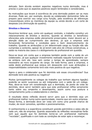 delicado. Sem dúvida existem aspectos negativos numa demissão, mas é
preciso e justo que os aspectos positivos sejam lembrados e considerados.
As motivações que levam à ocorrência de uma demissão podem ser as mais
diversas. Pode ser, por exemplo, devido ao colaborador demonstrar falta de
preparo para exercer seu cargo e/ou função, pela existência de diferenças
irreconciliáveis entre os membros da equipe ou ainda devido a um corte de
despesas (via diminuição do quadro).
Direitos e Deveres
Devermos lembrar que, como em qualquer contrato, o trabalho constitui um
relacionamento de direitos e deveres. Quando os direitos (e benefícios)
oferecidos pela empresa estão plenamente preservados, maior deverá ser a
atenção dada ao cumprimento dos deveres, já que a empresa está
fornecendo ferramentas e condições para o bom desenvolvimento do
trabalho. Quando as atribuições a um determinado cargo ou função não são
cumpridas a contento, apesar de já terem sido alvo de críticas construtivas, a
saída na maioria dos casos é o desligamento do profissional em questão.
Deve-se levar em conta que a empresa também perde com a saída de um
colaborador, já que qualquer investimento realizado naquele funcionário vaise embora com ele. Isso sem contar o tempo de aprendizado, sempre
necessário ao novo ocupante do cargo. De toda forma, para a empresa, a
saída deste profissional que estava em desacordo com suas atribuições e
responsabilidades certamente terá sido mais positiva do que negativa.
Agora e para o colaborador que foi demitido sob essas circunstâncias? Sua
demissão terá sido positiva ou negativa?
Muitos (principalmente os colegas de trabalho que tenham alguma ligação)
poderão se sentir surpresos ou até indignados com a saída de um colega.
Mas, deve-se levar em consideração que a demissão, do ponto de vista do
demitido, deve servir também para que este profissional reflita seriamente
tanto sobre seu empenho e desempenho, assim como sua postura e
comportamento junto a colaboradores e clientes.
O resultado desta reflexão deverá servir para que o demitido seja um
profissional melhor numa outra oportunidade, mesmo que em outra empresa.
Dessa forma, a demissão deve ser vista sim como uma grande chance de
mudar, de rever conceitos, opiniões e posicionamentos.
O conhecimento e a experiência constituem grande patrimônio e estes são de
cada um, não da empresa. Quando associados às reflexões necessárias farão
com que aquele que foi demitido torne-se um profissional realmente
“reciclado”, qualificado e com toda as condições de estar apto a recomeçar.

Acessado pelo site www.qualityall.net.com, em 22/09/2003

69

 