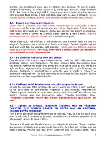 inimigo nos beneficiam mais que os elogios dos amigos. "O louvor quase
sempre é insincero. A crítica nunca o é, ainda que injusta", disse Eduardo
Girão. Por isso, embora seja difícil, porque elas ferem nosso orgulho, receba
com gratidão toda crítica e seja bondoso para com os que o criticam. Se as
críticas são na verdade calúnias, sua bondade poderá silenciar seus críticos!
4.3 - Encare a crítica positivamente.
Quem não é criticado, não está sendo considerado ou valorizado e deve
preocupar-se! Se você está sendo alvo de críticas, fique feliz. É sinal de que
está sendo observado por alguém. Ainda que apenas por alguns momentos,
você está sendo o centro de atenção dessa pessoa. E isso é bom. "Não se
atiram pedras em cachorro morto", diz a sabedoria popular.
Périer dizia que, "há críticas, e até censuras, que honram mais do que os
elogios". Eu penso que a critica é no fundo um elogio. Quando alguém critica
algo que você faz, na verdade está dizendo: "Com todo seu talento, poderia
estar se saindo melhor!" Por isso, considere a crítica como um desafio e
um estímulo ao aperfeiçoamento.
4.4 - Se possível, converse com seu crítico.
Quando uma crítica nos chega indiretamente, pode ter sido deturpada ou
ampliada pelo(s) intermediário(s). Por isso, procure falar diretamente com
seu crítico. Permita-lhe expor seu ponto de vista sobre você ou seu modo de
agir ou fazer alguma coisa. Apresente-lhe suas razões e justificativas, se
houver. Dialogue. E principalmente, peça-lhe que o ajude a resolver o
problema. Pergunte-lhe: "O que você faria se estivesse no meu lugar?" Talvez
ele tenha uma boa sugestão a lhe dar.
4.5 - Verifique se há fundamento nas críticas que lhe fazem.
Se não for possível falar diretamente com o autor da critica, é bom analisar
se há base para os comentários negativos a seu respeito. Pergunte-se:
"Existe alguma verdade no que essa pessoa está dizendo?" As críticas nos
podem mostrar algo que precisamos saber. Theodor Leichitisky dizia:
"Podemos aprender muito das coisas desagradáveis que falam de
nós."
4.6 - Ignore as críticas. (EXISTEM PESSOAS MÁS DE PÉSSIMO
CARATER, QUE SENTEM PRAZER EM FAZER MAL AO PRÓXIMO,
IGNORE ESTAS PESSOAS)
Não é bom descartar precipitadamente as críticas. Mas, se não há base para
elas ou não nos é de nenhum proveito considerá-las, é melhor esquecê-las. E
não guarde rancor de seus críticos.
Esta era a filosofia de Abraão Lincoln, em relação às críticas: "Faço o melhor
que posso e pretendo agir desse modo até o fim. Se o fim me mostrar que eu
estava errado, mesmo que dez anjos jurassem que eu estava certo, nada
Acessado pelo site www.qualityall.net.com, em 22/09/2003

7

 