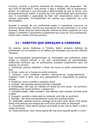 Inclusive, durante a próxima entrevista de emprego caso perguntem: “Por
que você foi demitido?”, seja sincero e diga a verdade, não se esquecendo,
porém, de reafirmar a sua convicção e determinação de que se tornou uma
pessoa/profissional melhor e precisa de uma oportunidade para demonstrar
isso. A sinceridade e capacidade de falar com desenvoltura sobre si são
sempre apreciadas. Principalmente em pontos que poderiam ser uma
desvantagem.
Quando a energia de um profissional acaba é importante renova-la na
primeira oportunidade, mesmo que seja depois de uma demissão e em outra
empresa. Afinal, para que tenha maiores chances de êxito ocupando um novo
espaço e ambiente é igualmente fundamental que surja um novo profissional.
Pense nisso e tenha uma boa semana.

11 - HÁBITOS QUE AMEAÇAM A CARREIRA
Os autores James Waldroop e Timothy Butler analisam defeitos do
profissional, no livro Quebre os 12 hábitos que ameaçam sua carreira (Editora
Campus).
Suas recomendações complementam as orientações que publicamos neste
artigo, e, embora tenham a ver com características de personalidade,
evidenciam atributos que os profissionais precisam implementar para ser
sucesso na carreira:
1. Confiança: procure trabalhar o temor de nunca se sentir suficientemente
bom
2. Arrojo: evite ver o mundo em preto-e-branco
3. Excesso: evite trabalhar demais, esforçando-se exageradamente trabalhar muito é bom, mas com planejamento e respeitando os próprios
limites
4. Prudência: evite o conflito a qualquer preço
5. Cuidado: não atropele agressivamente a oposição
6. Ponderação: não seja um rebelde em busca de uma causa - ao contrário,
estabeleça uma causa primeiro, e depois lute
7. Competitividade: saiba competir; não adianta estar sempre correndo para
o pódio
8. Coragem: quando o medo está no comando você não se sairá bem
9. Atenção: não fique emocionalmente surdo aos acontecimentos
10. Colocação: quando nenhum emprego serve para você, talvez você esteja
tendo uma postura que impeça que você sirva para todos os empregos
11. Consciência: fique atento porque você pode se dar mal se faltar a você a
noção de limites
12. Posicionamento: você nunca estará tão mal como quando perder o rumo

Acessado pelo site www.qualityall.net.com, em 22/09/2003

70

 