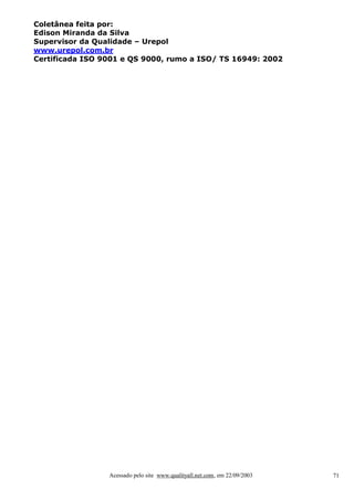 Coletânea feita por:
Edison Miranda da Silva
Supervisor da Qualidade – Urepol
www.urepol.com.br
Certificada ISO 9001 e QS 9000, rumo a ISO/ TS 16949: 2002

Acessado pelo site www.qualityall.net.com, em 22/09/2003

71

 