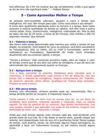 fará diferença. Se o fim me mostrar que agi corretamente, então o que agora
se diz de mim não significará nada." -- Robson Ramos

5 - Como Aproveitar Melhor o Tempo
As pessoas bem-sucedidas valorizam, poupam e usam o tempo com
inteligência. Por isso, têm tempo para tudo. Como você utiliza o seu tempo?
O único bem igualmente distribuído entre os homens é o tempo. Nem todos
possuem a mesma quantidade de dentes ou cabelos. Uns têm mais e outros
menos saúde, força, conhecimento, inteligência, criatividade etc. Mas os dias
de todos nós são de 24 horas, e horas de 60 minutos. Dois milhões e 592 mil
segundos mensais! Que fortuna!
5.1 - Valorize o tempo.
Seu futuro está sendo determinado pela maneira que utiliza o tempo de que
dispõe, no presente. Você poderá ter lucro ou prejuízo; será bem-sucedido(a)
ou fracassado(a), feliz ou infeliz, útil ou inútil à humanidade; sentir-se-á
realizado(a) ou frustrado(a), dependendo do modo como empregar
atualmente este seu precioso capital, o tempo.
"Tempo é dinheiro." Este conhecido provérbio inglês, além de realçar o valor
do tempo, ensina que de seu bom uso colhe-se vantagens, e que ele deve ser
administrado tão cuidadosamente quanto as finanças.
5.2 - Aplique bem o tempo.
Viva o hoje, pensando no amanhã. Estabeleça alvos elevados para si
mesmo(a), e invista sabiamente cada minuto a fim de atingi-los. Use seu
tempo com o máximo de inteligência. Adquira conhecimento útil. Trabalhe.
Se possível, aprenda vários ofícios. Qualifique-se! Cultive boas amizades.
Prepare-se para o futuro.
5.3 - Não perca tempo.
Embora com dificuldade, dinheiro perdido pode ser reencontrado. Mas o
tempo perdido jamais se recupera. E impossível reavê-lo.
Tenha sempre á mão um bom livro ou revista para ler, ou um bloco de
anotações para escrever, enquanto aguarda a condução, viaja, ou espera
alguém. Se não for possível ler ou escrever, faça planos mentalmente, crie
uma poesia, recorde o que aprendeu nas aulas do dia anterior, imagine uma
declaração de amor, ore... Aproveite o tempo!
Ainda que você dissipe apenas vinte minutos cada dia, está perdendo uma
grande parte de sua vida. Se o faz desde os quinze anos, quando chegar aos
setenta, terá desperdiçado mais de seis mil e quinhentas horas! Nesse espaço
de tempo, você poderia, talvez, ter dominado alguma língua estrangeira, ou
aprendido a tocar um instrumento musical, ou até mesmo escrito alguns
livros.
Acessado pelo site www.qualityall.net.com, em 22/09/2003

8

 