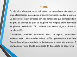 CHINA
Os doentes chineses eram cuidados por sacerdotes. As doenças
eram classificadas da seguinte maneira: benignas, médias e graves.
Os sacerdotes eram divididos em três categorias que correspondiam
ao grau da doença da qual se ocupava. Os templos eram rodeados
de plantas medicinais. Os chineses conheciam alguma doenças:
varíola e sífilis.
Tratamentos: anemias, indicavam ferro e fígado; verminoses,
tratavam com determinadas raízes; sífilis, prescreviam mercúrio;
Construíram alguns hospitais de isolamento e casas de repouso. A
cirurgia não evoluiu devido a proibição da dissecação de cadáveres.
 