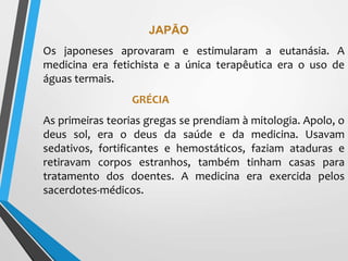 JAPÃO
Os japoneses aprovaram e estimularam a eutanásia. A
medicina era fetichista e a única terapêutica era o uso de
águas termais.
GRÉCIA
As primeiras teorias gregas se prendiam à mitologia. Apolo, o
deus sol, era o deus da saúde e da medicina. Usavam
sedativos, fortificantes e hemostáticos, faziam ataduras e
retiravam corpos estranhos, também tinham casas para
tratamento dos doentes. A medicina era exercida pelos
sacerdotes-médicos.
 