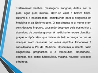 Tratamentos: banhos, massagens, sangrias, dietas, sol, ar
puro, água pura mineral. Dava-se valor à beleza física,
cultural e a hospitalidade, contribuindo para o progresso da
Medicina e da Enfermagem. O nascimento e a morte eram
considerados impuros, causando desprezo pela obstetrícia e
abandono de doentes graves. A medicina tornou-se científica,
graças a Hipócrates, que deixou de lado a crença de que as
doenças eram causadas por maus espíritos. Hipócrates é
considerado o Pai da Medicina. Observava o doente, fazia
diagnóstico, prognóstico e a terapêutica. Reconheceu
doenças, tais como: tuberculose, malária, neurose, luxações
e fraturas.
 