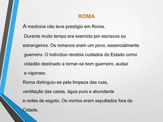 ROMA
A medicina não teve prestígio em Roma.
Durante muito tempo era exercida por escravos ou
estrangeiros. Os romanos eram um povo, essencialmente
guerreiro. O indivíduo recebia cuidados do Estado como
cidadão destinado a tornar-se bom guerreiro, audaz
e vigoroso.
Roma distinguiu-se pela limpeza das ruas,
ventilação das casas, água pura e abundante
e redes de esgoto. Os mortos eram sepultados fora da
Cidade.
 
