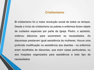 Cristianismo
O cristianismo foi a maior revolução social de todos os tempos.
Desde o início do cristianismo os pobres e enfermos foram objeto
de cuidados especiais por parte da Igreja. Pedro, o apóstolo,
ordenou diáconos para socorrerem os necessitados. As
diaconisas prestavam igual assistência às mulheres. Houve uma
profunda modificação na assistência aos doentes - os enfermos
eram recolhidos às diaconias, que eram casas particulares, ou
aos hospitais organizados para assistência a todo tipo de
necessitados
 