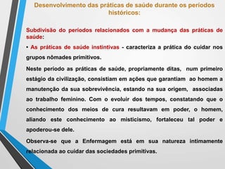 Desenvolvimento das práticas de saúde durante os períodos
históricos:
Subdivisão do períodos relacionados com a mudança das práticas de
saúde:
• As práticas de saúde instintivas - caracteriza a prática do cuidar nos
grupos nômades primitivos.
Neste período as práticas de saúde, propriamente ditas, num primeiro
estágio da civilização, consistiam em ações que garantiam ao homem a
manutenção da sua sobrevivência, estando na sua origem, associadas
ao trabalho feminino. Com o evoluir dos tempos, constatando que o
conhecimento dos meios de cura resultavam em poder, o homem,
aliando este conhecimento ao misticismo, fortaleceu tal poder e
apoderou-se dele.
Observa-se que a Enfermagem está em sua natureza intimamente
relacionada ao cuidar das sociedades primitivas.
 