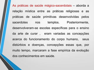 As práticas de saúde mágico-sacerdotais – aborda a
relação mística entre as práticas religiosas e as
práticas de saúde primitivas desenvolvidas pelos
sacerdotes nos templos. Posteriormente,
desenvolveram-se escolas específicas para o ensino
da arte de curar , eram variadas as concepções
acerca do funcionamento do corpo humano, seus
distúrbios e doenças, concepções essas que, por
muito tempo, marcaram a fase empírica da evolução
dos conhecimentos em saúde.
 