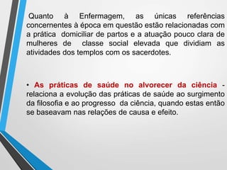 Quanto à Enfermagem, as únicas referências
concernentes à época em questão estão relacionadas com
a prática domiciliar de partos e a atuação pouco clara de
mulheres de classe social elevada que dividiam as
atividades dos templos com os sacerdotes.
• As práticas de saúde no alvorecer da ciência -
relaciona a evolução das práticas de saúde ao surgimento
da filosofia e ao progresso da ciência, quando estas então
se baseavam nas relações de causa e efeito.
 