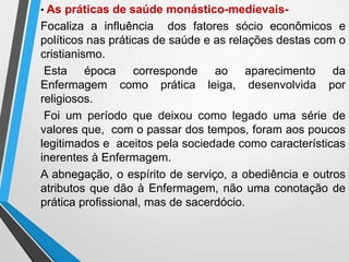 • As práticas de saúde monástico-medievais-
Focaliza a influência dos fatores sócio econômicos e
políticos nas práticas de saúde e as relações destas com o
cristianismo.
Esta época corresponde ao aparecimento da
Enfermagem como prática leiga, desenvolvida por
religiosos.
Foi um período que deixou como legado uma série de
valores que, com o passar dos tempos, foram aos poucos
legitimados e aceitos pela sociedade como características
inerentes à Enfermagem.
A abnegação, o espírito de serviço, a obediência e outros
atributos que dão à Enfermagem, não uma conotação de
prática profissional, mas de sacerdócio.
 