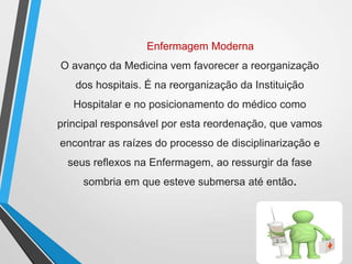 Enfermagem Moderna
O avanço da Medicina vem favorecer a reorganização
dos hospitais. É na reorganização da Instituição
Hospitalar e no posicionamento do médico como
principal responsável por esta reordenação, que vamos
encontrar as raízes do processo de disciplinarização e
seus reflexos na Enfermagem, ao ressurgir da fase
sombria em que esteve submersa até então.
 