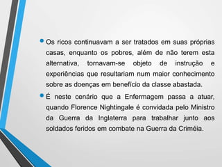 Os ricos continuavam a ser tratados em suas próprias
casas, enquanto os pobres, além de não terem esta
alternativa, tornavam-se objeto de instrução e
experiências que resultariam num maior conhecimento
sobre as doenças em benefício da classe abastada.
É neste cenário que a Enfermagem passa a atuar,
quando Florence Nightingale é convidada pelo Ministro
da Guerra da Inglaterra para trabalhar junto aos
soldados feridos em combate na Guerra da Criméia.
 