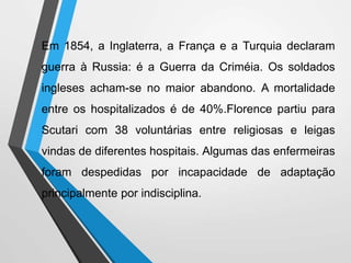Em 1854, a Inglaterra, a França e a Turquia declaram
guerra à Russia: é a Guerra da Criméia. Os soldados
ingleses acham-se no maior abandono. A mortalidade
entre os hospitalizados é de 40%.Florence partiu para
Scutari com 38 voluntárias entre religiosas e leigas
vindas de diferentes hospitais. Algumas das enfermeiras
foram despedidas por incapacidade de adaptação
principalmente por indisciplina.
 