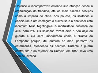 Florence é incomparável: estende sua atuação desde a
organização do trabalho, até os mais simples serviços
como a limpeza do chão. Aos poucos, os soldados e
oficiais um a um começam a curvar-se e a enaltecer esta
incomum Miss Nightingale. A mortalidade decresce de
40% para 2%. Os soldados fazem dela o seu anjo da
guarda e ela será imortalizada como a "Dama da
Lâmpada“ porque, de lanterna na mão, percorre as
enfermarias, atendendo os doentes. Durante a guerra
contrai tifo e ao retornar da Criméia, em 1856, leva uma
vida de inválida.
 
