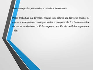 Dedica-se porém, com ardor, a trabalhos intelectuais.
Pelos trabalhos na Criméia, recebe um prêmio do Governo Inglês e,
graças a este prêmio, consegue iniciar o que para ela é a única maneira
de mudar os destinos da Enfermagem - uma Escola de Enfermagem em
1859.
 