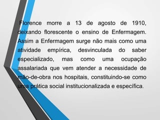 Florence morre a 13 de agosto de 1910,
deixando florescente o ensino de Enfermagem.
Assim a Enfermagem surge não mais como uma
atividade empírica, desvinculada do saber
especializado, mas como uma ocupação
assalariada que vem atender a necessidade de
mão-de-obra nos hospitais, constituindo-se como
uma prática social institucionalizada e específica.
 