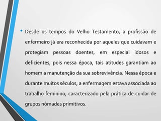 • Desde os tempos do Velho Testamento, a profissão de
enfermeiro já era reconhecida por aqueles que cuidavam e
protegiam pessoas doentes, em especial idosos e
deficientes, pois nessa época, tais atitudes garantiam ao
homem a manutenção da sua sobrevivência. Nessa época e
durante muitos séculos, a enfermagem estava associada ao
trabalho feminino, caracterizado pela prática de cuidar de
grupos nômades primitivos.
 