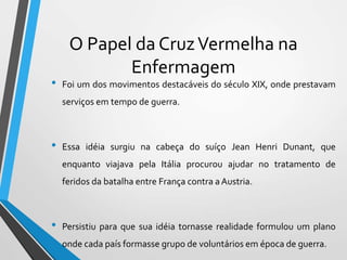 O Papel da CruzVermelha na
Enfermagem
• Foi um dos movimentos destacáveis do século XIX, onde prestavam
serviços em tempo de guerra.
• Essa idéia surgiu na cabeça do suíço Jean Henri Dunant, que
enquanto viajava pela Itália procurou ajudar no tratamento de
feridos da batalha entre França contra a Austria.
• Persistiu para que sua idéia tornasse realidade formulou um plano
onde cada país formasse grupo de voluntários em época de guerra.
 