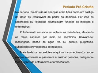 Período Pré-Cristão
No período Pré-Cristão as doenças eram tidas como um castigo
de Deus ou resultavam do poder do demônio. Por isso os
sacerdotes ou feiticeiras acumulavam funções de médicos e
enfermeiros.
O tratamento consistia em aplacar as divindades, afastando
os maus espíritos por meio de sacrifícios. Usavam-se:
massagens, banho de água fria ou quente, purgativos,
substâncias provocadoras de náuseas.
Mais tarde os sacerdotes adquiriram conhecimentos sobre
plantas medicinais e passaram a ensinar pessoas, delegando-
lhes funções de enfermeiros e farmacêuticos.
 