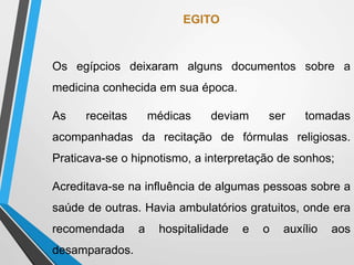 EGITO
Os egípcios deixaram alguns documentos sobre a
medicina conhecida em sua época.
As receitas médicas deviam ser tomadas
acompanhadas da recitação de fórmulas religiosas.
Praticava-se o hipnotismo, a interpretação de sonhos;
Acreditava-se na influência de algumas pessoas sobre a
saúde de outras. Havia ambulatórios gratuitos, onde era
recomendada a hospitalidade e o auxílio aos
desamparados.
 