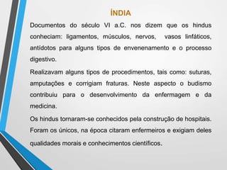 ÍNDIA
Documentos do século VI a.C. nos dizem que os hindus
conheciam: ligamentos, músculos, nervos, vasos linfáticos,
antídotos para alguns tipos de envenenamento e o processo
digestivo.
Realizavam alguns tipos de procedimentos, tais como: suturas,
amputações e corrigiam fraturas. Neste aspecto o budismo
contribuiu para o desenvolvimento da enfermagem e da
medicina.
Os hindus tornaram-se conhecidos pela construção de hospitais.
Foram os únicos, na época citaram enfermeiros e exigiam deles
qualidades morais e conhecimentos científicos.
 