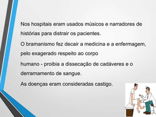 Nos hospitais eram usados músicos e narradores de
histórias para distrair os pacientes.
O bramanismo fez decair a medicina e a enfermagem,
pelo exagerado respeito ao corpo
humano - proibia a dissecação de cadáveres e o
derramamento de sangue.
As doenças eram consideradas castigo.
 