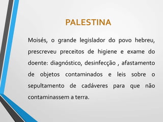 PALESTINA
Moisés, o grande legislador do povo hebreu,
prescreveu preceitos de higiene e exame do
doente: diagnóstico, desinfecção , afastamento
de objetos contaminados e leis sobre o
sepultamento de cadáveres para que não
contaminassem a terra.
 