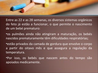 Entre as 22 e as 28 semanas, os diversos sistemas orgânicos
do feto já estão a funcionar, o que permite o nascimento
de um bebé prematuro:
•os pulmões ainda não atingiram a maturação, os bebés
nascidos prematuramente têm dificuldades respiratórias;
•estão privados da camada de gordura que envolve o corpo
a partir do oitavo mês e que assegura a regulação da
temperatura.
•Por isso, os bebés que nascem antes do tempo são
apoiados medicamente.

 