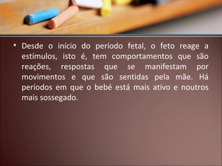 • Desde o início do período fetal, o feto reage a
estímulos, isto é, tem comportamentos que são
reações, respostas que se manifestam por
movimentos e que são sentidas pela mãe. Há
períodos em que o bebé está mais ativo e noutros
mais sossegado.

 