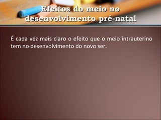 Efeitos do meio no
desenvolvimento pré-natal
É cada vez mais claro o efeito que o meio intrauterino
tem no desenvolvimento do novo ser.

 