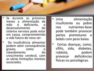 • Se durante os primeiros
meses a alimentação da
mãe é deficiente, o
desenvolvimento
do
sistema nervoso pode estar
em causa, comprometendo
a vida futura do novo ser.
• Da insuficiência alimentar
podem advir consequências
graves,
como
o
retardamento
do
crescimento cerebral, com
as várias limitações mentais
associadas.

• Uma
alimentação
insuficiente ou pobre
nos
nutrientes-base
pode também provocar
partos prematuros e
bebés com peso baixo.
• Certas doenças, como,
sífilis, sida, diabetes,
rubéola,
podem
provocar
deficiências
físicas ou psicológicas.

 