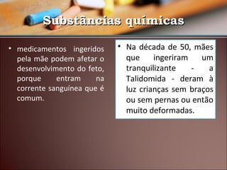 Substâncias químicas
• medicamentos ingeridos
pela mãe podem afetar o
desenvolvimento do feto,
porque
entram
na
corrente sanguínea que é
comum.

• Na década de 50, mães
que
ingeriram
um
tranquilizante
a
Talidomida - deram à
luz crianças sem braços
ou sem pernas ou então
muito deformadas.

 