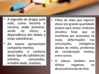 • A ingestão de drogas pela
mãe, como heroína e
cocaína, pode provocar,
ainda no útero, a
dependência dos bebés a
estas substâncias.
• Ao nascer apresentam
comporta-mentos
associados à carência
deste tipo de substâncias:
vómitos,
convulsões,
irritabili-dade, insónias.

• Filhos de mães que ingerem
álcool em grande quantidade
podem apre-sentar síndroma
alcoólica fetal, que se
manifesta por anomalias no
rosto, deformações nas
articulações,
inteligência
abaixo da média, problemas
de coordenação motora,
entre outras.
• O tabaco também tem
efeitos
negativos
no
desenvolvimento do feto.

 
