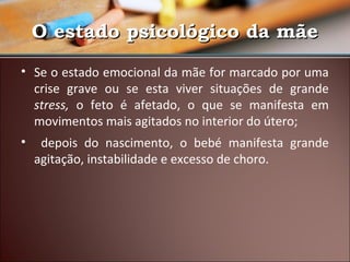 O estado psicológico da mãe
• Se o estado emocional da mãe for marcado por uma
crise grave ou se esta viver situações de grande
stress, o feto é afetado, o que se manifesta em
movimentos mais agitados no interior do útero;
•

depois do nascimento, o bebé manifesta grande
agitação, instabilidade e excesso de choro.

 