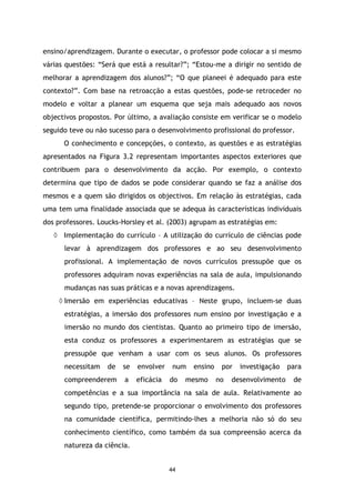 ensino/aprendizagem. Durante o executar, o professor pode colocar a si mesmo
várias questões: “Será que está a resultar?”; “Estou-me a dirigir no sentido de
melhorar a aprendizagem dos alunos?”; “O que planeei é adequado para este
contexto?”. Com base na retroacção a estas questões, pode-se retroceder no
modelo e voltar a planear um esquema que seja mais adequado aos novos
objectivos propostos. Por último, a avaliação consiste em verificar se o modelo
seguido teve ou não sucesso para o desenvolvimento profissional do professor.
O conhecimento e concepções, o contexto, as questões e as estratégias
apresentados na Figura 3.2 representam importantes aspectos exteriores que
contribuem para o desenvolvimento da acção. Por exemplo, o contexto
determina que tipo de dados se pode considerar quando se faz a análise dos
mesmos e a quem são dirigidos os objectivos. Em relação às estratégias, cada
uma tem uma finalidade associada que se adequa às características individuais
dos professores. Loucks-Horsley et al. (2003) agrupam as estratégias em:
◊ Implementação do currículo – A utilização do currículo de ciências pode
levar à aprendizagem dos professores e ao seu desenvolvimento
profissional. A implementação de novos currículos pressupõe que os
professores adquiram novas experiências na sala de aula, impulsionando
mudanças nas suas práticas e a novas aprendizagens.
◊ Imersão em experiências educativas – Neste grupo, incluem-se duas
estratégias, a imersão dos professores num ensino por investigação e a
imersão no mundo dos cientistas. Quanto ao primeiro tipo de imersão,
esta conduz os professores a experimentarem as estratégias que se
pressupõe que venham a usar com os seus alunos. Os professores
necessitam

de

se

envolver

compreenderem

a

eficácia

num
do

ensino

mesmo

por
no

investigação

desenvolvimento

para
de

competências e a sua importância na sala de aula. Relativamente ao
segundo tipo, pretende-se proporcionar o envolvimento dos professores
na comunidade científica, permitindo-lhes a melhoria não só do seu
conhecimento científico, como também da sua compreensão acerca da
natureza da ciência.

44

 