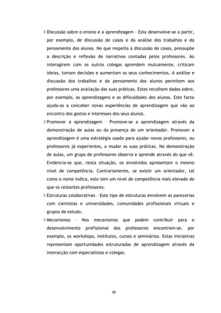 ◊ Discussão sobre o ensino e a aprendizagem – Esta desenvolve-se a partir,
por exemplo, de discussão de casos e da análise dos trabalhos e do
pensamento dos alunos. No que respeita à discussão de casos, pressupõe
a descrição e reflexão de narrativas contadas pelos professores. Ao
interagirem com os outros colegas aprendem mutuamente, criticam
ideias, tomam decisões e aumentam os seus conhecimentos. A análise e
discussão dos trabalhos e do pensamento dos alunos permitem aos
professores uma avaliação das suas práticas. Estes recolhem dados sobre,
por exemplo, as aprendizagens e as dificuldades dos alunos. Este facto
ajuda-os a conceber novas experiências de aprendizagem que vão ao
encontro dos gostos e interesses dos seus alunos.
◊ Promover a aprendizagem – Promove-se a aprendizagem através da
demonstração de aulas ou da presença de um orientador. Promover a
aprendizagem é uma estratégia usada para ajudar novos professores, ou
professores já experientes, a mudar as suas práticas. Na demonstração
de aulas, um grupo de professores observa e aprende através do que vê.
Evidencia-se que, nesta situação, os envolvidos apresentam o mesmo
nível de competência. Contrariamente, se existir um orientador, tal
como o nome indica, este tem um nível de competência mais elevado do
que os restantes professores.
◊ Estruturas colaborativas – Este tipo de estruturas envolvem as parecerias
com cientistas e universidades, comunidades profissionais virtuais e
grupos de estudo.
◊ Mecanismos

–

desenvolvimento

Nos

mecanismos

profissional

que

dos

podem

professores

contribuir

para

encontram-se,

o
por

exemplo, os workshops, institutos, cursos e seminários. Estas iniciativas
representam oportunidades estruturadas de aprendizagem através da
interacção com especialistas e colegas.

45

 