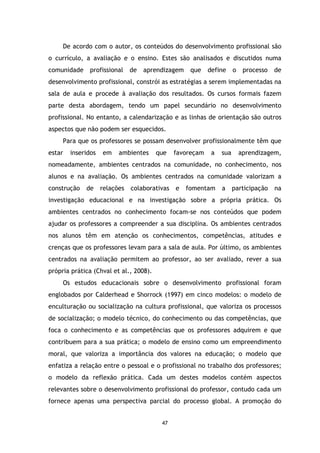 De acordo com o autor, os conteúdos do desenvolvimento profissional são
o currículo, a avaliação e o ensino. Estes são analisados e discutidos numa
comunidade

profissional

de

aprendizagem

que

define

o

processo

de

desenvolvimento profissional, constrói as estratégias a serem implementadas na
sala de aula e procede à avaliação dos resultados. Os cursos formais fazem
parte desta abordagem, tendo um papel secundário no desenvolvimento
profissional. No entanto, a calendarização e as linhas de orientação são outros
aspectos que não podem ser esquecidos.
Para que os professores se possam desenvolver profissionalmente têm que
estar

inseridos

em

ambientes

que

favoreçam

a

sua

aprendizagem,

nomeadamente, ambientes centrados na comunidade, no conhecimento, nos
alunos e na avaliação. Os ambientes centrados na comunidade valorizam a
construção

de

relações

colaborativas

e

fomentam

a

participação

na

investigação educacional e na investigação sobre a própria prática. Os
ambientes centrados no conhecimento focam-se nos conteúdos que podem
ajudar os professores a compreender a sua disciplina. Os ambientes centrados
nos alunos têm em atenção os conhecimentos, competências, atitudes e
crenças que os professores levam para a sala de aula. Por último, os ambientes
centrados na avaliação permitem ao professor, ao ser avaliado, rever a sua
própria prática (Chval et al., 2008).
Os estudos educacionais sobre o desenvolvimento profissional foram
englobados por Calderhead e Shorrock (1997) em cinco modelos: o modelo de
enculturação ou socialização na cultura profissional, que valoriza os processos
de socialização; o modelo técnico, do conhecimento ou das competências, que
foca o conhecimento e as competências que os professores adquirem e que
contribuem para a sua prática; o modelo de ensino como um empreendimento
moral, que valoriza a importância dos valores na educação; o modelo que
enfatiza a relação entre o pessoal e o profissional no trabalho dos professores;
o modelo da reflexão prática. Cada um destes modelos contém aspectos
relevantes sobre o desenvolvimento profissional do professor, contudo cada um
fornece apenas uma perspectiva parcial do processo global. A promoção do

47

 