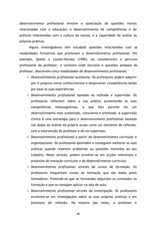 desenvolvimento profissional envolve a apreciação de questões morais
relacionadas com a educação; o desenvolvimento de competências e de
práticas relacionadas com a cultura da escola; e a capacidade de avaliar as
próprias práticas.
Alguns investigadores têm estudado questões relacionadas com as
modalidades formativas que promovem o desenvolvimento profissional. Por
exemplo, Sparks e Loucks-Horsley (1990), ao considerarem o percurso
profissional do professor, o contexto onde lecciona e questões pessoais do
professor, descrevem cinco modalidades de desenvolvimento profissional:
◊ Desenvolvimento profissional autónomo. Os professores podem adquirir
por si próprios novos conhecimentos e desenvolver competências tendo
por base as suas experiências.
◊ Desenvolvimento profissional baseado na reflexão e supervisão. Os
professores reflectem sobre a sua prática aumentando as suas
competências

metacognitivas,

o

que

lhes

permite

ter

um

desenvolvimento mais sustentado, consciente e orientado. A supervisão
clínica é uma estratégia para o desenvolvimento profissional baseada
nos dados da análise da própria acção como um elemento de reflexão,
com a intervenção do professor e de um supervisor.
◊ Desenvolvimento profissional a partir do desenvolvimento curricular e
organizacional. Os professores aprendem e conseguem melhorar as suas
práticas quando resolvem problemas ou questões inerentes ao seu
trabalho. Neste sentido, podem envolver-se em acções referentes a
projectos de inovação curricular e de desenvolvimento curricular.
◊ Desenvolvimento profissional através de cursos de formação. Os
professores frequentam cursos de formação que são dados pelos
formadores. Pretende-se que os formandos adquiram os conteúdos na
formação e que os consigam aplicar na sala de aula.
◊ Desenvolvimento profissional através da investigação. Os professores
envolvem-se em investigações sobre as suas próprias práticas e em
processos de

reflexão.

Na

maioria

48

das vezes,

o

professor

é

 