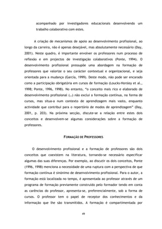 acompanhado por investigadores educacionais desenvolvendo um
trabalho colaborativo com estes.

A criação de mecanismos de apoio ao desenvolvimento profissional, ao
longo da carreira, não é apenas desejável, mas absolutamente necessário (Day,
2001). Neste quadro, é importante envolver os professores num processo de
reflexão e em projectos de investigação colaborativos (Ponte, 1994). O
desenvolvimento profissional pressupõe uma abordagem na formação de
professores que valorize o seu carácter contextual e organizacional, e seja
orientada para a mudança (García, 1999). Deste modo, não pode ser encarado
como a participação obrigatória em cursos de formação (Loucks-Horsley et al.,
1998; Ponte, 1996, 1998). No entanto, “o conceito mais rico e elaborado de
desenvolvimento profissional (…) não exclui a formação contínua, na forma de
cursos, mas situa-a num contexto de aprendizagem mais vasto, enquanto
actividade que contribui para o repertório de modos de aprendizagem” (Day,
2001, p. 203). Na próxima secção, discute-se a relação entre estes dois
conceitos e desenvolvem-se algumas considerações sobre a formação de
professores.

FORMAÇÃO DE PROFESSORES

O desenvolvimento profissional e a formação de professores são dois
conceitos que coexistem na literatura, tornando-se necessário especificar
algumas das suas diferenças. Por exemplo, ao discutir os dois conceitos, Ponte
(1996, 1998) menciona a necessidade de uma ruptura com a perspectiva de que
formação contínua é sinónimo de desenvolvimento profissional. Para o autor, a
formação está localizada no tempo, é apresentada ao professor através de um
programa de formação previamente construído pelo formador tendo em conta
as carências do professor, apresenta-se, preferencialmente, sob a forma de
cursos. O professor tem o papel de receptor dos conhecimentos e da
informação que lhe são transmitidos. A formação é compartimentada por

49

 