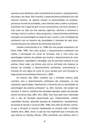 assuntos ou por disciplinas, parte invariavelmente da teoria e, frequentemente,
não chega a sair desta. Pelo contrário, o desenvolvimento profissional tem uma
natureza contínua, dá especial atenção às potencialidades do professor,
processa-se através de actividades, como reflexões sobre a prática e projectos.
O professor tem o papel de gerir os seus conhecimentos e de tomar decisões, é
visto como um todo nos seus aspectos cognitivos, afectivos e relacionais e
interliga a teoria e a prática. Nesta perspectiva, o desenvolvimento profissional
pressupõe uma aprendizagem ao longo de toda a carreira, com a finalidade dos
professores irem ao encontro das necessidades e interesses de cada aluno,
contribuindo para uma melhoria das instituições educativas.
Também Loucks-Horsley et al. (1998) têm uma posição semelhante à de
Ponte (1996, 1998). Para estes autores, o desenvolvimento profissional não
implica a participação em cursos de formação. Este é visto como uma
aprendizagem contínua do professor que envolve o desenvolvimento de novos
conhecimentos, capacidades e estratégias, que lhe permitem melhorar as suas
práticas. Deste modo, nos últimos anos tem-se verificado uma mudança no
discurso da formação e desenvolvimento profissional, promovendo-se a
transição de uma lógica de cursos de curta duração para uma formação ao
longo do percurso profissional (Flores et al., 2009).
No entanto, Day (2001) considera que a formação contínua pode
contribuir para o desenvolvimento profissional dos professores, se esta
representar oportunidades “significativas e relevantes para as necessidades de
aprendizagem dos próprios professores” (p. 203). Contudo, nem sempre isto
acontece. É notória a ineficácia dos resultados esperados, apesar das elevadas
ofertas formativas (Day, 2001; Silva, 2002). Este facto pode estar relacionado
com o tipo de formação proporcionada que, frequentemente, enfatiza
capacidades técnicas, ignorando aquisição de competências, nomeadamente,
de tomada de decisão e raciocínio (NRC, 1996). Para além do referido, verificase que a formação se encontra desadequada ao contexto onde o indivíduo
trabalha (Silva, 2002). Assim, é cada vez mais importante que a formação não
seja exterior ao indivíduo (Galvão, 1993), permitindo uma dinâmica entre o

50

 