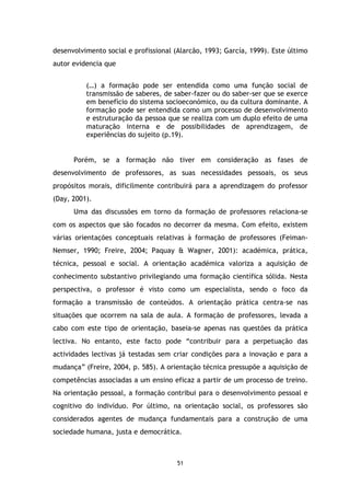 desenvolvimento social e profissional (Alarcão, 1993; García, 1999). Este último
autor evidencia que
(…) a formação pode ser entendida como uma função social de
transmissão de saberes, de saber-fazer ou do saber-ser que se exerce
em benefício do sistema socioeconómico, ou da cultura dominante. A
formação pode ser entendida como um processo de desenvolvimento
e estruturação da pessoa que se realiza com um duplo efeito de uma
maturação interna e de possibilidades de aprendizagem, de
experiências do sujeito (p.19).

Porém, se a formação não tiver em consideração as fases de
desenvolvimento de professores, as suas necessidades pessoais, os seus
propósitos morais, dificilmente contribuirá para a aprendizagem do professor
(Day, 2001).
Uma das discussões em torno da formação de professores relaciona-se
com os aspectos que são focados no decorrer da mesma. Com efeito, existem
várias orientações conceptuais relativas à formação de professores (FeimanNemser, 1990; Freire, 2004; Paquay & Wagner, 2001): académica, prática,
técnica, pessoal e social. A orientação académica valoriza a aquisição de
conhecimento substantivo privilegiando uma formação científica sólida. Nesta
perspectiva, o professor é visto como um especialista, sendo o foco da
formação a transmissão de conteúdos. A orientação prática centra-se nas
situações que ocorrem na sala de aula. A formação de professores, levada a
cabo com este tipo de orientação, baseia-se apenas nas questões da prática
lectiva. No entanto, este facto pode “contribuir para a perpetuação das
actividades lectivas já testadas sem criar condições para a inovação e para a
mudança” (Freire, 2004, p. 585). A orientação técnica pressupõe a aquisição de
competências associadas a um ensino eficaz a partir de um processo de treino.
Na orientação pessoal, a formação contribui para o desenvolvimento pessoal e
cognitivo do indivíduo. Por último, na orientação social, os professores são
considerados agentes de mudança fundamentais para a construção de uma
sociedade humana, justa e democrática.

51

 