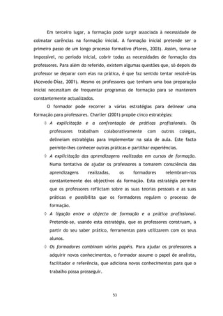 Em terceiro lugar, a formação pode surgir associada à necessidade de
colmatar carências na formação inicial. A formação inicial pretende ser o
primeiro passo de um longo processo formativo (Flores, 2003). Assim, torna-se
impossível, no período inicial, cobrir todas as necessidades de formação dos
professores. Para além do referido, existem algumas questões que, só depois do
professor se deparar com elas na prática, é que faz sentido tentar resolvê-las
(Acevedo-Díaz, 2001). Mesmo os professores que tenham uma boa preparação
inicial necessitam de frequentar programas de formação para se manterem
constantemente actualizados.
O formador pode recorrer a várias estratégias para delinear uma
formação para professores. Charlier (2001) propõe cinco estratégias:
◊ A explicitação e a confrontação de práticas profissionais. Os
professores

trabalham

colaborativamente

com

outros

colegas,

delineiam estratégias para implementar na sala de aula. Este facto
permite-lhes conhecer outras práticas e partilhar experiências.
◊ A explicitação das aprendizagens realizadas em cursos de formação.
Numa tentativa de ajudar os professores a tomarem consciência das
aprendizagens

realizadas,

os

formadores

relembram-nos

constantemente dos objectivos da formação. Esta estratégia permite
que os professores reflictam sobre as suas teorias pessoais e as suas
práticas e possibilita que os formadores regulem o processo de
formação.
◊ A ligação entre o objecto de formação e a prática profissional.
Pretende-se, usando esta estratégia, que os professores construam, a
partir do seu saber prático, ferramentas para utilizarem com os seus
alunos.
◊ Os formadores combinam vários papéis. Para ajudar os professores a
adquirir novos conhecimentos, o formador assume o papel de analista,
facilitador e referência, que adiciona novos conhecimentos para que o
trabalho possa prosseguir.

53

 