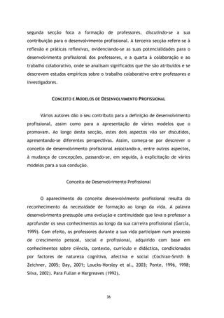 segunda secção foca a formação de professores, discutindo-se a sua
contribuição para o desenvolvimento profissional. A terceira secção refere-se à
reflexão e práticas reflexivas, evidenciando-se as suas potencialidades para o
desenvolvimento profissional dos professores, e a quarta à colaboração e ao
trabalho colaborativo, onde se analisam significados que lhe são atribuídos e se
descrevem estudos empíricos sobre o trabalho colaborativo entre professores e
investigadores.

CONCEITO E MODELOS DE DESENVOLVIMENTO PROFISSIONAL
Vários autores dão o seu contributo para a definição de desenvolvimento
profissional, assim como para a apresentação de vários modelos que o
promovam. Ao longo desta secção, estes dois aspectos vão ser discutidos,
apresentando-se diferentes perspectivas. Assim, começa-se por descrever o
conceito de desenvolvimento profissional associando-o, entre outros aspectos,
à mudança de concepções, passando-se, em seguida, à explicitação de vários
modelos para a sua condução.

Conceito de Desenvolvimento Profissional

O aparecimento do conceito desenvolvimento profissional resulta do
reconhecimento da necessidade de formação ao longo da vida. A palavra
desenvolvimento pressupõe uma evolução e continuidade que leva o professor a
aprofundar os seus conhecimentos ao longo da sua carreira profissional (García,
1999). Com efeito, os professores durante a sua vida participam num processo
de crescimento pessoal, social e profissional, adquirido com base em
conhecimentos sobre ciência, contexto, currículo e didáctica, condicionados
por factores de natureza cognitiva, afectiva e social (Cochran-Smith &
Zeichner, 2005; Day, 2001; Loucks-Horsley et al., 2003; Ponte, 1996, 1998;
Silva, 2002). Para Fullan e Hargreaves (1992),

36

 