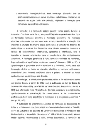 ◊ Alternância formação/prática. Esta estratégia possibilita que os
professores implementem na sua prática os trabalhos que realizaram no
decorrer da acção. Após este período, regressam à formação para
reformular ou construir actividades.

O formador e o formando podem assumir vários papéis durante a
formação. Com base neste facto, Marques (2004) refere que existem dois tipos
de formação: formação directiva e formação generativa. Na formação
directiva, o formador tem um papel mais activo, cabendo-lhe a selecção dos
materiais e a função de dirigir a acção. Com efeito, o formador no decorrer da
acção dirige a atenção dos formandos para tópicos concretos, fomenta a
revisão de conhecimentos importantes, apresenta a informação, revê o
trabalho e fornece orientações para a transferência dos conhecimentos
adquiridos. A formação generativa é “uma formação centrada no formando,
logo mais activa e significativa em termos pessoais” (Marques, 2004, p. 37). A
aprendizagem é partilhada entre o formador e o formando. Assim, cabe aos
formandos definir os focos de atenção, planificar e executar actividades,
desenvolver uma reflexão autónoma sobre a prática e ampliar os novos
conhecimentos aos contextos sala de aula.
Em Portugal, a formação de professores passou a ser reconhecida como
um direito destes, a partir de 1986, com a publicação da Lei de Bases do
Sistema Educativo (LBSE), Lei nº46/86, de 14 de Outubro. Preconizava, então, a
LBSE que a formação fosse “diversificada, de modo a assegurar o complemento,
aprofundamento e actualização de conhecimentos e de competências
profissionais, bem como possibilitar a mobilidade e a progressão na carreira ”
(artigo 35º, nº2).
A publicação do Ordenamento Jurídico da Formação de Educadores de
Infância e Professores dos Ensinos Básico e Secundário (Decreto-Lei nº 344/89,
de 11 de Outubro) e do Estatuto da Carreira de Educadores e Professores dos
Ensinos Básico e Secundário (Decreto-Lei nº 139-A/90 de 28 de Abril) vieram
trazer algumas reformulações à LBSE. Nestes documentos, a formação de

54

 