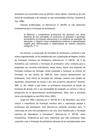 professores era enunciada como um direito e dever destes, tratando-se de uma
forma de actualização e de colmatar as suas necessidades (Correia, Caramelo &
Vaz, 1998).
Estavam evidenciados, no Decreto-Lei nº 344/89, os três objectivos
fundamentais para a formação de professores:
a) Melhorar a competência profissional dos docentes nos vários
domínios da sua actividade; b) Incentivar os docentes a participar
activamente na inovação educacional e na melhoria da qualidade da
educação; c) Adquirir novas competências relativas à especialização
exigida pela diferenciação e modernização do sistema educativo
(artigo 26, nº 1).

No entanto, a consecução da formação de professores, conforme o que
estava regulamentado, só foi estabelecida com a publicação do Regime Jurídico
da Formação Contínua de Professores (Decreto-Lei nº 249/92, de 9 de
Novembro) que constituiu a formação de professores como condição para a
progressão nas carreiras profissionais. Nessa altura, houve uma expansão da
formação contínua em Portugal, tendo começado a funcionar os Centros de
Formação no ano lectivo de 1992/93. Estes centros apresentavam aos
professores “uma oferta de formação por catálogo, assente num modelo de
aquisições, descentrado da escola e dos seus projectos educativos” (Estrela,
2001, p. 42). Aliado a este facto, os professores procuravam as acções de
formação de acordo com a sua necessidade de progredir na carreira e não na
perspectiva de se desenvolverem profissionalmente. Estes viam a formação
como uma obrigação ou sacrifício (Silva, 2003).
Surge em 1996 o Decreto-Lei nº 207/96 de 2 de Novembro, que tenta
realçar a importância da formação contínua para a valorização pessoal e
profissional dos professores. Este Decreto-Lei pretende contribuir para “a
construção de uma nova perspectiva e de uma nova filosofia para a formação
contínua de educadores e formadores” (Decreto-Lei nº 207/96, texto
introdutório). Evidencia-se que seria importante que este preâmbulo fosse
cumprido e que a formação de professores deixasse de ser percepcionada como

55

 