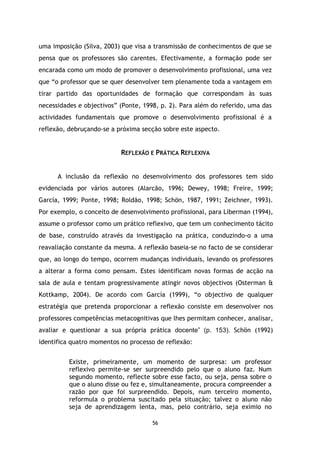 uma imposição (Silva, 2003) que visa a transmissão de conhecimentos de que se
pensa que os professores são carentes. Efectivamente, a formação pode ser
encarada como um modo de promover o desenvolvimento profissional, uma vez
que “o professor que se quer desenvolver tem plenamente toda a vantagem em
tirar partido das oportunidades de formação que correspondam às suas
necessidades e objectivos” (Ponte, 1998, p. 2). Para além do referido, uma das
actividades fundamentais que promove o desenvolvimento profissional é a
reflexão, debruçando-se a próxima secção sobre este aspecto.

REFLEXÃO E PRÁTICA REFLEXIVA

A inclusão da reflexão no desenvolvimento dos professores tem sido
evidenciada por vários autores (Alarcão, 1996; Dewey, 1998; Freire, 1999;
García, 1999; Ponte, 1998; Roldão, 1998; Schön, 1987, 1991; Zeichner, 1993).
Por exemplo, o conceito de desenvolvimento profissional, para Liberman (1994),
assume o professor como um prático reflexivo, que tem um conhecimento tácito
de base, construído através da investigação na prática, conduzindo-o a uma
reavaliação constante da mesma. A reflexão baseia-se no facto de se considerar
que, ao longo do tempo, ocorrem mudanças individuais, levando os professores
a alterar a forma como pensam. Estes identificam novas formas de acção na
sala de aula e tentam progressivamente atingir novos objectivos (Osterman &
Kottkamp, 2004). De acordo com García (1999), “o objectivo de qualquer
estratégia que pretenda proporcionar a reflexão consiste em desenvolver nos
professores competências metacognitivas que lhes permitam conhecer, analisar,
avaliar e questionar a sua própria prática docente” (p. 153). Schön (1992)
identifica quatro momentos no processo de reflexão:
Existe, primeiramente, um momento de surpresa: um professor
reflexivo permite-se ser surpreendido pelo que o aluno faz. Num
segundo momento, reflecte sobre esse facto, ou seja, pensa sobre o
que o aluno disse ou fez e, simultaneamente, procura compreender a
razão por que foi surpreendido. Depois, num terceiro momento,
reformula o problema suscitado pela situação; talvez o aluno não
seja de aprendizagem lenta, mas, pelo contrário, seja exímio no
56

 