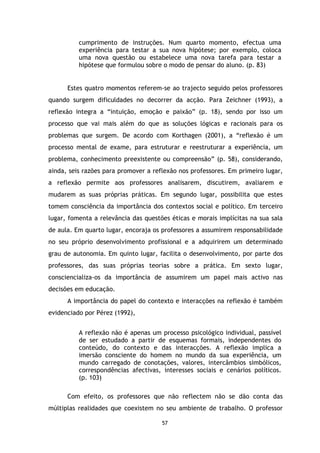 cumprimento de instruções. Num quarto momento, efectua uma
experiência para testar a sua nova hipótese; por exemplo, coloca
uma nova questão ou estabelece uma nova tarefa para testar a
hipótese que formulou sobre o modo de pensar do aluno. (p. 83)

Estes quatro momentos referem-se ao trajecto seguido pelos professores
quando surgem dificuldades no decorrer da acção. Para Zeichner (1993), a
reflexão integra a “intuição, emoção e paixão” (p. 18), sendo por isso um
processo que vai mais além do que as soluções lógicas e racionais para os
problemas que surgem. De acordo com Korthagen (2001), a “reflexão é um
processo mental de exame, para estruturar e reestruturar a experiência, um
problema, conhecimento preexistente ou compreensão” (p. 58), considerando,
ainda, seis razões para promover a reflexão nos professores. Em primeiro lugar,
a reflexão permite aos professores analisarem, discutirem, avaliarem e
mudarem as suas próprias práticas. Em segundo lugar, possibilita que estes
tomem consciência da importância dos contextos social e político. Em terceiro
lugar, fomenta a relevância das questões éticas e morais implícitas na sua sala
de aula. Em quarto lugar, encoraja os professores a assumirem responsabilidade
no seu próprio desenvolvimento profissional e a adquirirem um determinado
grau de autonomia. Em quinto lugar, facilita o desenvolvimento, por parte dos
professores, das suas próprias teorias sobre a prática. Em sexto lugar,
consciencializa-os da importância de assumirem um papel mais activo nas
decisões em educação.
A importância do papel do contexto e interacções na reflexão é também
evidenciado por Pérez (1992),
A reflexão não é apenas um processo psicológico individual, passível
de ser estudado a partir de esquemas formais, independentes do
conteúdo, do contexto e das interacções. A reflexão implica a
imersão consciente do homem no mundo da sua experiência, um
mundo carregado de conotações, valores, intercâmbios simbólicos,
correspondências afectivas, interesses sociais e cenários políticos.
(p. 103)
Com efeito, os professores que não reflectem não se dão conta das
múltiplas realidades que coexistem no seu ambiente de trabalho. O professor
57

 