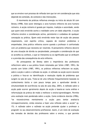 que se envolve num processo de reflexão tem que ter em consideração que esta
depende do conteúdo, do contexto e das interacções.
O movimento de práticas reflexivas emergiu no início do século XX com
Dewey (1998). Este autor distinguiu o acto humano reflexivo do acto humano
rotineiro. A acção rotineira é guiada por impulso, tradição e autoridade, sendo
que quem está envolvido aceita a realidade como um dado adquirido. A acção
reflexiva envolve a consideração activa, persistente e cuidadosa de qualquer
concepção ou prática. Quem está envolvido neste tipo de acção são pessoas
responsáveis,

com

espírito

crítico,

capazes

de

resolver

problemas

e

empenhadas. Uma prática reflexiva ocorre quando o professor é confrontado
com um problema que necessita ser resolvido. O pensamento reflexivo decorre
de uma situação de dúvida ou perplexidade, pressupõe a consideração do que
se acredita ou conhece, o que se interpreta ou os significados que se atribuem
e a previsão das consequências do acto reflexivo.
Os pressupostos de Dewey sobre a importância dos professores
reflectirem sobre a sua prática foram retomados por Schön (1987, 1991). De
acordo com Schön (1987, 1991), os práticos reflexivos reflectem na acção,
sobre a acção e sobre a reflexão na acção. A reflexão na acção ocorre durante
a prática e foca-se na identificação e resolução rápida de problemas que
surgem na sala de aula. Trata-se de uma reflexão frequentemente baseada no
conhecimento tácito e com pouco tempo para a aprofundar devido à
simultaneidade de ocorrências na sala de aula (Day, 2001). A reflexão sobre a
acção pode ocorrer geralmente depois da acção e baseia-se numa análise e
reformulação da prática de modo a melhorar o ensino/aprendizagem. Permite
uma avaliação mais ponderada sobre a acção. Como evidencia Alarcão (1996),
“se

reconstruirmos

mentalmente

a

acção

para

tentar

analisá-la

retrospectivamente, então estamos a fazer uma reflexão sobre a acção” (p.
17). A reflexão sobre a reflexão na acção pretende ajudar o professor a
progredir no seu desenvolvimento profissional. Assim, é um meio de avaliação
das tomadas de decisão dos professores sobre o ensino, o que permite

58

 